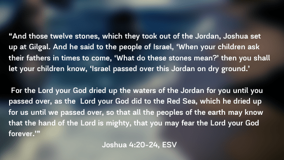 “And those twelve stones, which they took out of the Jordan, Joshua set up at Gilgal. And he said to the people of Israel, ‘When your children ask their fathers in times to come, ‘What do these stones me (1)